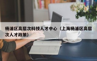 杨浦区高层次科技人才中心（上海杨浦区高层次人才政策）