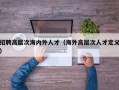招聘高层次海内外人才（海外高层次人才定义）