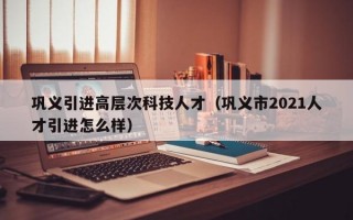 巩义引进高层次科技人才（巩义市2021人才引进怎么样）