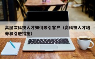 高层次科技人才如何吸引客户（高科技人才培养和引进措施）