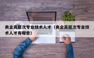 央企高层次专业技术人才（央企高层次专业技术人才有哪些）