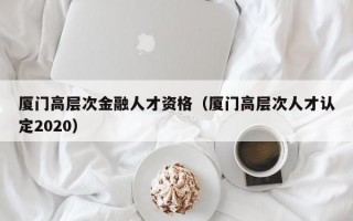 厦门高层次金融人才资格（厦门高层次人才认定2020）