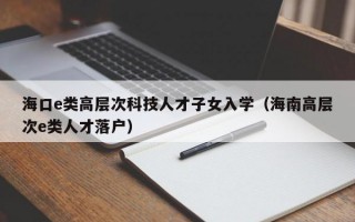 海口e类高层次科技人才子女入学（海南高层次e类人才落户）