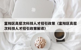 富阳区高层次科技人才招引政策（富阳区高层次科技人才招引政策解读）