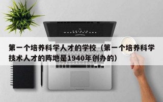 第一个培养科学人才的学校（第一个培养科学技术人才的阵地是1940年创办的）