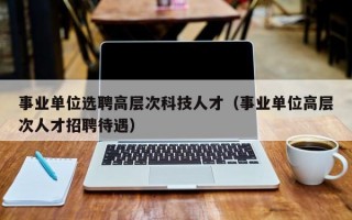 事业单位选聘高层次科技人才（事业单位高层次人才招聘待遇）