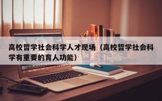 高校哲学社会科学人才现场（高校哲学社会科学有重要的育人功能）
