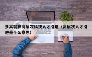 多高就算高层次科技人才引进（高层次人才引进是什么意思）