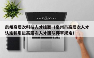 泉州高层次科技人才挂职（泉州市高层次人才认定和引进高层次人才团队评审规定）