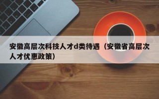 安徽高层次科技人才d类待遇（安徽省高层次人才优惠政策）