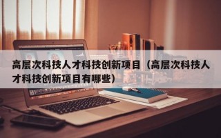 高层次科技人才科技创新项目（高层次科技人才科技创新项目有哪些）