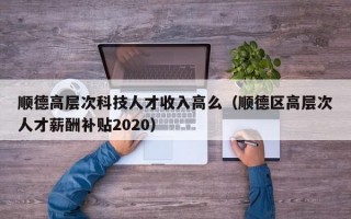 顺德高层次科技人才收入高么（顺德区高层次人才薪酬补贴2020）