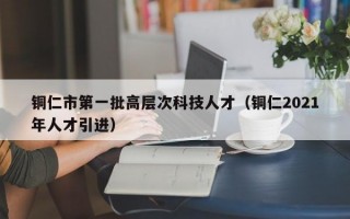 铜仁市第一批高层次科技人才（铜仁2021年人才引进）