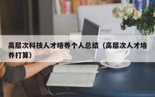 高层次科技人才培养个人总结（高层次人才培养打算）
