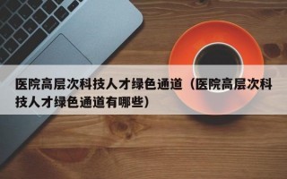 医院高层次科技人才绿色通道（医院高层次科技人才绿色通道有哪些）