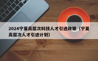 2024宁夏高层次科技人才引进政策（宁夏高层次人才引进计划）