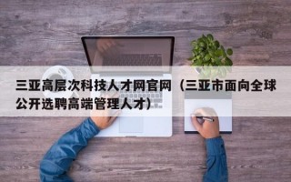 三亚高层次科技人才网官网（三亚市面向全球公开选聘高端管理人才）