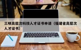 三明高层次科技人才证书申请（福建省高层次人才证书）