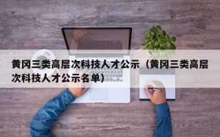 黄冈三类高层次科技人才公示（黄冈三类高层次科技人才公示名单）