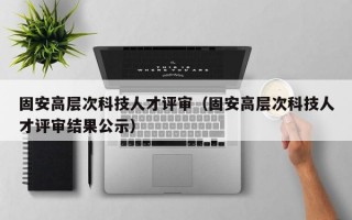 固安高层次科技人才评审（固安高层次科技人才评审结果公示）