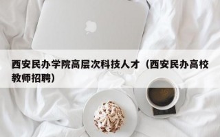 西安民办学院高层次科技人才（西安民办高校教师招聘）