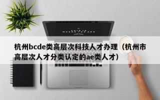 杭州bcde类高层次科技人才办理（杭州市高层次人才分类认定的ae类人才）
