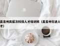 昌吉州高层次科技人才培训班（昌吉州引进人才）
