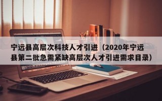 宁远县高层次科技人才引进（2020年宁远县第二批急需紧缺高层次人才引进需求目录）