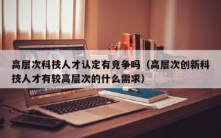 高层次科技人才认定有竞争吗（高层次创新科技人才有较高层次的什么需求）