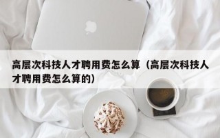 高层次科技人才聘用费怎么算（高层次科技人才聘用费怎么算的）