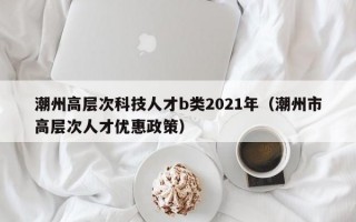 潮州高层次科技人才b类2021年（潮州市高层次人才优惠政策）