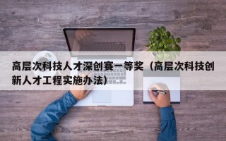 高层次科技人才深创赛一等奖（高层次科技创新人才工程实施办法）