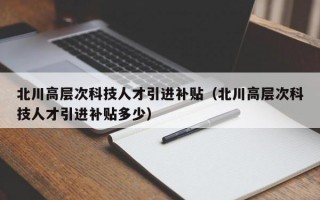 北川高层次科技人才引进补贴（北川高层次科技人才引进补贴多少）