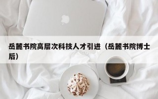 岳麓书院高层次科技人才引进（岳麓书院博士后）