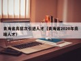 青海省高层次引进人才（青海省2020年高端人才）