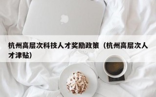 杭州高层次科技人才奖励政策（杭州高层次人才津贴）