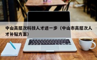 中山高层次科技人才进一步（中山市高层次人才补贴方案）