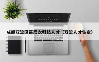 成都双流区高层次科技人才（双流人才认定）