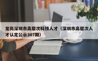 龙岗深圳市高层次科技人才（深圳市高层次人才认定公示307期）