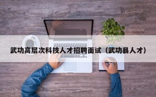 武功高层次科技人才招聘面试（武功县人才）