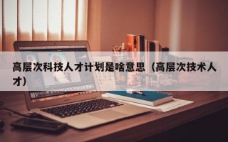 高层次科技人才计划是啥意思（高层次技术人才）