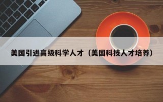美国引进高级科学人才（美国科技人才培养）