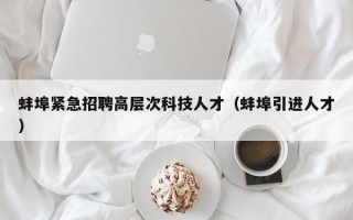 蚌埠紧急招聘高层次科技人才（蚌埠引进人才）