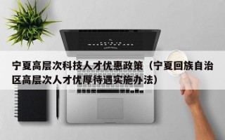 宁夏高层次科技人才优惠政策（宁夏回族自治区高层次人才优厚待遇实施办法）
