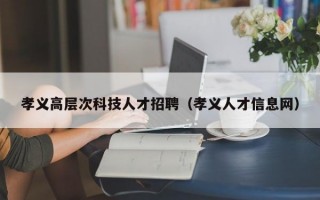 孝义高层次科技人才招聘（孝义人才信息网）