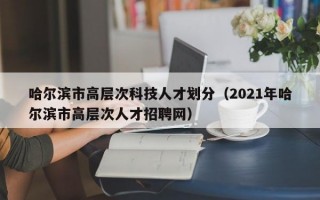 哈尔滨市高层次科技人才划分（2021年哈尔滨市高层次人才招聘网）