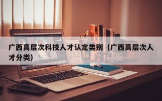 广西高层次科技人才认定类别（广西高层次人才分类）