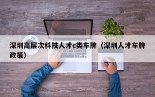 深圳高层次科技人才c类车牌（深圳人才车牌政策）