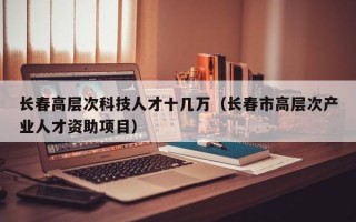 长春高层次科技人才十几万（长春市高层次产业人才资助项目）
