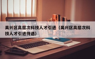 吴兴区高层次科技人才引进（吴兴区高层次科技人才引进待遇）